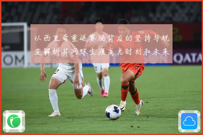 以西里奇重返赛场背后的坚持与蜕变解析其网球生涯高光时刻和未来挑战