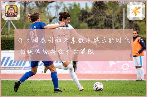 开云游戏引领未来数字娱乐新时代 打破传统游戏平台界限