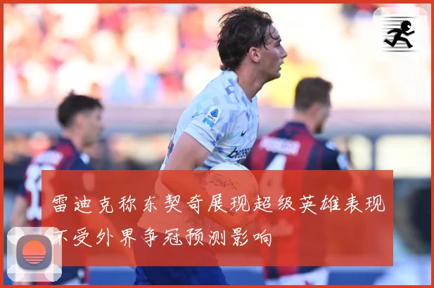 雷迪克称东契奇展现超级英雄表现不受外界争冠预测影响
