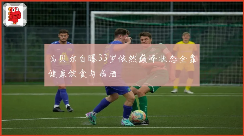 戈贝尔自曝33岁依然巅峰状态全靠健康饮食与戒酒