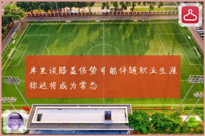 库里谈膝盖伤势可能伴随职业生涯称这将成为常态