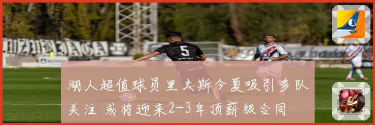 湖人超值球员里夫斯今夏吸引多队关注 或将迎来2-3年顶薪级合同