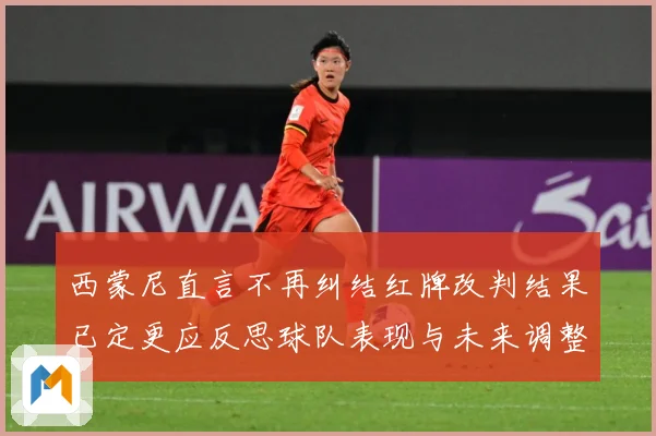 西蒙尼直言不再纠结红牌改判结果已定更应反思球队表现与未来调整方向