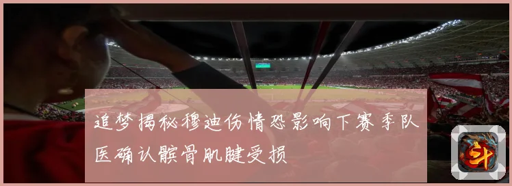 追梦揭秘穆迪伤情恐影响下赛季队医确认髌骨肌腱受损