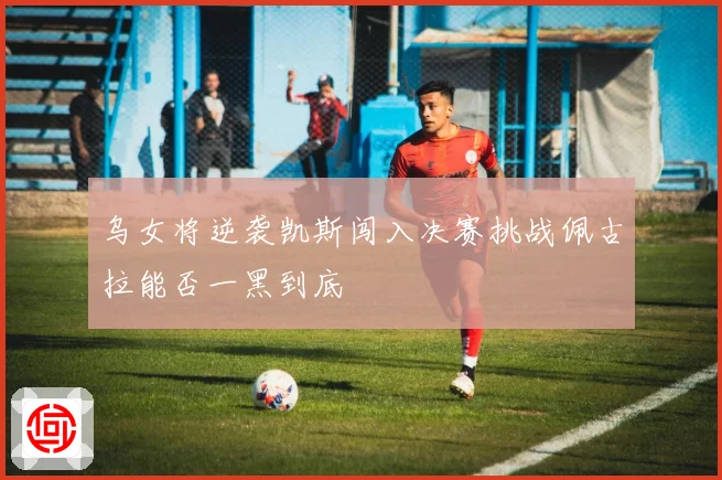 乌女将逆袭凯斯闯入决赛挑战佩古拉能否一黑到底