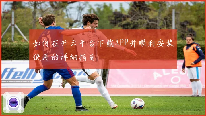 如何在开云平台下载APP并顺利安装使用的详细指南
