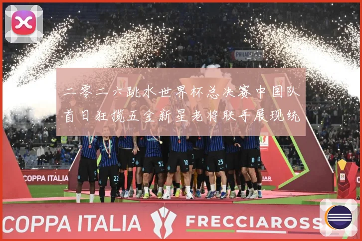 二零二六跳水世界杯总决赛中国队首日狂揽五金新星老将联手展现统赛事前瞻