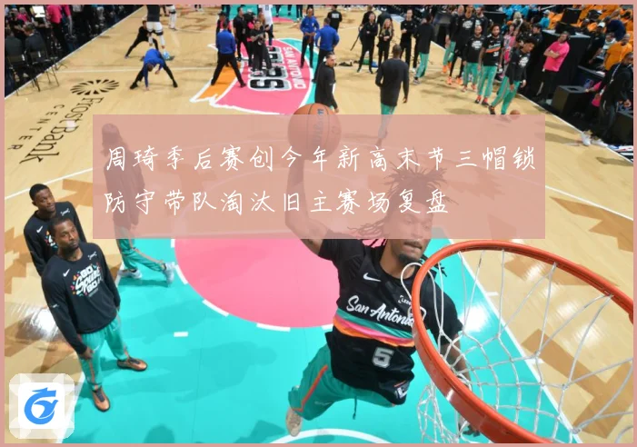 周琦季后赛创今年新高末节三帽锁防守带队淘汰旧主赛场复盘