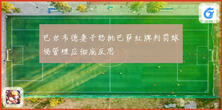 巴尔韦德妻子怒批巴萨红牌判罚球场管理应彻底反思
